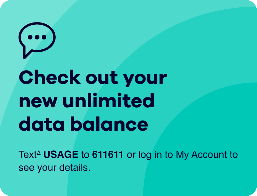 Check out your new unlimited data balance. Text∆ USAGE to 611611 or log in to My Account to see your details.